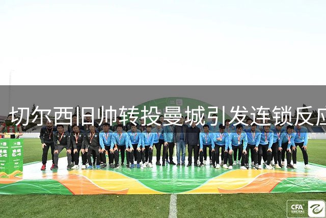 切尔西旧帅转投曼城引发连锁反应