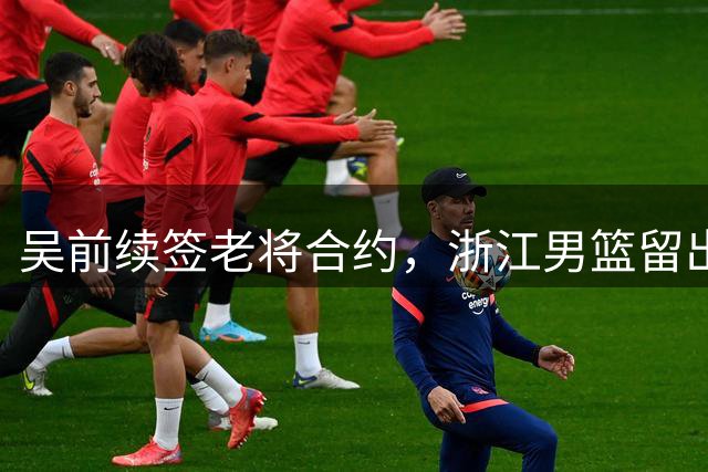 吴前续签老将合约，浙江男篮留出顶薪空间
